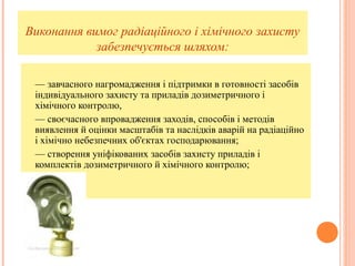 Виконання вимог радіаційного і хімічного захисту
забезпечується шляхом:
— завчасного нагромадження і підтримки в готовності засобів
індивідуального захисту та приладів дозиметричного і
хімічного контролю,
— своєчасного впровадження заходів, способів і методів
виявлення й оцінки масштабів та наслідків аварій на радіаційно
і хімічно небезпечних об'єктах господарювання;
— створення уніфікованих засобів захисту приладів і
комплектів дозиметричного й хімічного контролю;
 