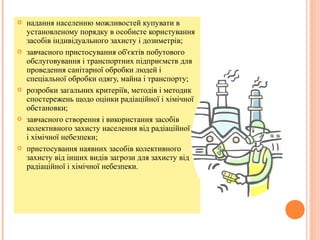  надання населенню можливостей купувати в
установленому порядку в особисте користування
засобів індивідуального захисту і дозиметрів;
 завчасного пристосування об'єктів побутового
обслуговування і транспортних підприємств для
проведення санітарної обробки людей і
спеціальної обробки одягу, майна і транспорту;
 розробки загальних критеріїв, методів і методик
спостережень щодо оцінки радіаційної i хімічної
обстановки;
 завчасного створення і використання засобів
колективного захисту населення від радіаційної i
і хімiчної небезпеки;
 пристосування наявних засобів колективного
захисту від інших видів загрози для захисту від
радіаційної і хімічної небезпеки.
 
