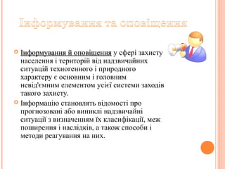  Інформування й оповіщенняІнформування й оповіщення у сфері захисту
населення і територій від надзвичайних
ситуацій техногенного і природного
характеру є основним і головним
невід'ємним елементом усієї системи заходів
такого захисту.
 Інформацію становлять відомості про
прогнозовані або виниклі надзвичайні
ситуації з визначенням їх класифікації, меж
поширення і наслідків, а також способи і
методи реагування на них.
 