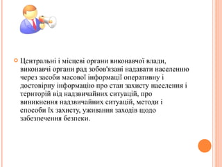  Центральні і місцеві органи виконавчої влади,
виконавчі органи рад зобов'язані надавати населенню
через засоби масової інформації оперативну і
достовірну інформацію про стан захисту населення і
територій від надзвичайних ситуацій, про
виникнення надзвичайних ситуацій, методи і
способи їх захисту, уживання заходів щодо
забезпечення безпеки.
 