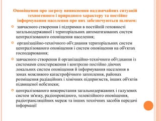 Оповіщення про загрозу виникнення надзвичайних ситуацій
техногенного і природного характеру та постійне
інформування населення про них забезпечуються шляхом:
 завчасного створення і підтримки в постійній готовності
загальнодержавної і територіальних автоматизованих систем
централізованого оповіщення населення;
 організаційно-технічного об'єднання територіальних систем
централізованого оповіщення і систем оповіщення на об'єктах
господарювання;
 завчасного створення й організаційно-технічного об'єднання із
системами спостереження і контролю постійно діючих
локальних систем оповіщення й інформування населення в
зонах можливого катастрофічного затоплення, районах
розміщення радіаційних і хімічних підприємств, інших об'єктів
підвищеної небезпеки;
 централізованого використання загальнодержавних і галузевих
систем зв'язку, радіопровідного, телевізійного оповіщення,
радіотрансляційних мереж та інших технічних засобів передачі
інформації
 