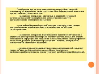Оповіщення про загрозу виникнення надзвичайних ситуацій
техногенного і природного характеру та постійне інформування населення
про них забезпечуються шляхом:
— завчасного створення і підтримки в постійній готовності
загальнодержавної і територіальних автоматизованих систем
централізованого оповіщення населення;
— організаційно-технічного об'єднання територіальних систем
централізованого оповіщення і систем оповіщення на об'єктах
господарювання;
— завчасного створення й організаційно-технічного об'єднання із
системами спостереження.і контролю постійно діючих локальних систем
оповіщення й інформування населення в зонах можливого катастрофічного
затоплення, районах розміщення радіаційних і хімічних підприємств,
інших об'єктів підвищеної небезпеки;
— централізованого використання загальнодержавних і галузевих
систем зв'язку, радіопровідного, телевізійного оповіщення,
радіотрансляційних мереж та інших технічних засобів передачі інформації.
 