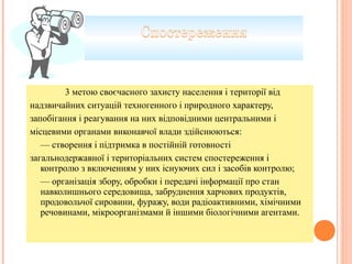 3 метою своєчасного захисту населення і території від
надзвичайних ситуацій техногенного і природного характеру,
запобігання і реагування на них відповідними центральними і
місцевими органами виконавчої влади здійснюються:
— створення і підтримка в постійній готовності
загальнодержавної і територіальних систем спостереження і
контролю з включенням у них існуючих сил і засобів контролю;
— організація збору, обробки і передачі інформації про стан
навколишнього середовища, забруднення харчових продуктів,
продовольчої сировини, фуражу, води радіоактивними, хімічними
речовинами, мікроорганізмами й іншими біологічними агентами.
 