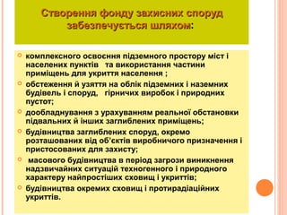 Створення фонду захисних спорудСтворення фонду захисних споруд
забезпечується шляхомзабезпечується шляхом:
 комплексного освоєння підземного простору міст і
населених пунктів та використання частини
приміщень для укриття населення ;
 обстеження й узяття на облік підземних і наземних
будівель і споруд, гірничих виробок і природних
пустот;
 дообладнування з урахуванням реальної обстановки
підвальних й інших заглиблених приміщень;
 будівництва заглиблених споруд, окремо
розташованих від об’єктів виробничого призначення і
пристосованих для захисту;
 масового будівництва в період загрози виникнення
надзвичайних ситуацій техногенного і природного
характеру найпростіших сховищ і укриттів;
 будівництва окремих сховищ і протирадіаційних
укриттів.
 