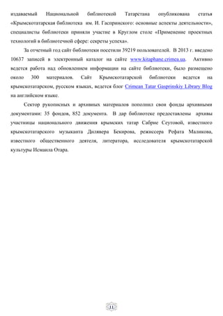 11
издаваемый Национальной библиотекой Татарстана опубликована статья
«Крымскотатарская библиотека им. И. Гаспринского: основные аспекты деятельности»,
специалисты библиотеки приняли участие в Круглом столе «Применение проектных
технологий в библиотечной сфере: секреты успеха».
За отчетный год сайт библиотеки посетили 39219 пользователей. В 2013 г. введено
10637 записей в электронный каталог на сайте www.kitaphane.crimea.ua. Активно
ведется работа над обновлением информации на сайте библиотеки, было размещено
около 300 материалов. Сайт Крымскотатарской библиотеки ведется на
крымскотатарском, русском языках, ведется блог Crimean Tatar Gasprinskiy Library Blog
на английском языке.
Сектор рукописных и архивных материалов пополнил свои фонды архивными
документами: 35 фондов, 852 документа. В дар библиотеке предоставлены архивы
участницы национального движения крымских татар Сабрие Сеутовой, известного
крымскотатарского музыканта Дилявера Бекирова, режиссера Рефата Маликова,
известного общественного деятеля, литератора, исследователя крымскотатарской
культуры Исмаила Отара.
 