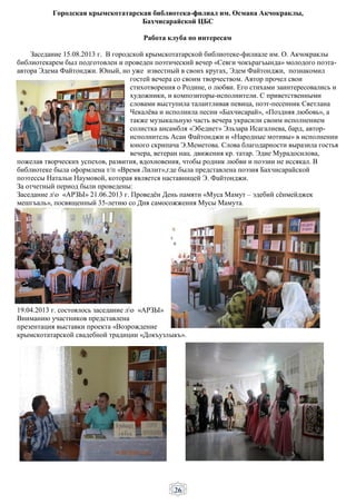 26
Городская крымскотатарская библиотека-филиал им. Османа Акчокраклы,
Бахчисарайской ЦБС
Работа клуба по интересам
Заседание 15.08.2013 г. В городской крымскотатарской библиотеке-филиале им. О. Акчокраклы
библиотекарем был подготовлен и проведен поэтический вечер «Севги чокърагъында» молодого поэта-
автора Эдема Файтонджи. Юный, но уже известный в своих кругах, Эдем Файтонджи, познакомил
гостей вечера со своим творчеством. Автор прочел свои
стихотворения о Родине, о любви. Его стихами заинтересовались и
художники, и композиторы-исполнители. С приветственными
словами выступила талантливая певица, поэт-песенник Светлана
Чекалёва и исполнила песни «Бахчисарай», «Поздняя любовь», а
также музыкальную часть вечера украсили своим исполнением
солистка ансамбля «Эбедиет» Эльзара Исагалиева, бард, автор-
исполнитель Асан Файтонджи и «Народные мотивы» в исполнении
юного скрипача Э.Меметова. Слова благодарности выразила гостья
вечера, ветеран нац. движения кр. татар. Эдие Мурадосилова,
пожелав творческих успехов, развития, вдохновения, чтобы родник любви и поэзии не иссякал. В
библиотеке была оформлена т/п «Время Лилит»,где была представлена поэзия Бахчисарайской
поэтессы Натальи Наумовой, которая является наставницей Э. Файтонджи.
За отчетный период были проведены:
Заседание ло «АРЗЫ» 21.06.2013 г. Проведён День памяти «Муса Мамут – эдебий сёнмейджек
мешгъаль», посвященный 35-летию со Дня самосожжения Мусы Мамута.
19.04.2013 г. состоялось заседание ло «АРЗЫ»
Вниманию участников представлена
презентация выставки проекта «Возрождение
крымскотатарской свадебной традиции «Докъузлыкъ».
 