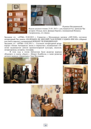 28
В рамках Всеукраинской
Недели детского чтения: 21.03. 2013 г. для учащихся 8 кл. проведен Час
истории «Тильде, иште, фикирде бирлик», посвященный Исмаилу
Гаспринскому, л/о «Арзы».
Заседание ло «АРЗЫ» 23.02.2013 г. Совместно с Молодежным центром «АРСЛАН», состоялся
литературный Час памяти «ХАЛКЪЫНА ВЕ МИЛЛИЙ ГЪАЕЛЕРИНЕ САДЫКЪ ИНСАН» («Верный
сын своего народа»), посвященный НОМАНУ ЧЕЛЕБИДЖИХАНУ.
Заседание ло «АРЗЫ» 15.02.2013 г. Состоялся литературный вечер-
портрет «Осман Акчокраклы: жизнь и творчество», посвященный 135-
летию выдающегося деятеля крымскотатарской культуры, писателя,
литературоведа, историка, этнографа.
В этом году в гостях библиотеки были редактор журнала
«Къасевет» и газеты «Авдет» - Шевкет Къайбулла, а также редактор
детского журнала «Арманчыкъ» Эдие Муслимова.
 