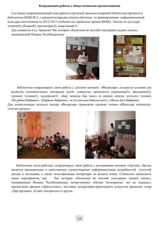 29
Координация работы с общественными организациями
Составлен координационный план работы городской крымскотатарской библиотеки-филиала и
библиотеки БОШ № 5, с крымскотатарским языком обучения по формированию информационной
культуры школьников на 2012-2013 учебный год, проведено уроков ББЗ(8), беседы по культуре
чтения(8), обзоры(8), просмотры(3), пиар-акция(1).
Для учащихся 6 кл. проведен Час истории «Халкъына ве миллий гъаелерине садыкъ инсан»,
посвященный Номану Челебиджихану
Библиотека координирует свою работу с детским центром «Фиданлар», создаются условия для
развития познавательных интересов детей, совместно проводятся утренники(2), праздники(2),
громкие чтения(2), экскурсии(1): «Бир заманда бар экен» (в рамках недели детского чтения),
«Къурбан байрамы», «Дервиза байрамы», «Сагълыгъым-байлыгъым!», «Янъы йыл байрамы».
Для дошкольников детского центра «Фиданлар» проведены громкие чтения «Масаллар алеминде»,
«Алтын урлукъ».
Библиотека тесно работает, координирует свою работу с молодежным центром «Арслан». Целью
является максимальное и качественное удовлетворение информационных потребностей учителей
центра и молодежи, а также популяризация литературы на родном языке. Совместно проводятся
такие мероприятия, как Час истории «Халкъына ве миллий гъаелерине садыкъ инсан»,
посвященный Номану Челебиджихану, вечер-портрет «Осман Акчокраклы: аят ве иджады»,
презентация проекта «Докъузлыкъ», выставка декоративно-прикладного искусства крымских татар
«Дар предков», «Санат чокърагъы» и другие.
 