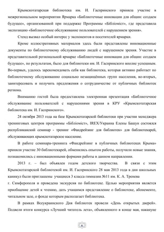 6
Крымскотатарская библиотека им. И. Гаспринского приняла участие в
межрегиональном мероприятии Ярмарка «Библиотечные инновации для общин: создаем
будущее», организованной при поддержке Программы «Бібліоміст», где представила
экспозицию «Библиотечное обслуживание пользователей с нарушением зрения».
Стенд вызвал особый интерес у экспонентов и посетителей ярмарки.
Кроме иллюстративных материалов здесь были представлены инновационные
документы по библиотечному обслуживанию людей с нарушением зрения. Участие в
представительной региональной ярмарке «Библиотечные инновации для общин: создаем
будущее», по результатам, было для библиотеки им. И. Гаспринского вполне успешным.
Во-первых, удалось зарекомендовать себя как библиотека, которая активно работает по
библиотечному обслуживанию социально незащищённых групп населения, во-вторых,
заинтересовать и получить предложения о сотрудничестве от публичных библиотек
региона.
Вниманию гостей была предоставлена электронная презентация «Библиотечное
обслуживание пользователей с нарушениями зрения в КРУ «Крымскотатарская
библиотека им. И. Гаспринского».
24 октября 2013 года на базе Крымскотатарской библиотеки при участии менеджера
тренинговых центров программы «Бібліоміст», IREX/Украина Елены Башун состоялся
республиканский семинар - тренинг «Фандрейзинг для библиотек» для библиотекарей,
обслуживающих крымскотатарское население.
В работе семинара-тренинга «Фандрейзинг в публичных библиотеках Крыма»
приняли участие 30 библиотекарей, обменялись опытом работы, получили новые знания,
познакомились с инновационными формами работы в данном направлении.
2013 г. – был объявлен годом детского творчества. В связи с этим
Крымскотатарской библиотекой им. И. Гаспринского 28 мая 2013 года в дни школьных
каникул были приглашены учащиеся 3 класса гимназии №11 им. К. А. Тренева
г. Симферополя и проведена экскурсия по библиотеке. Целью мероприятия является
приобщение детей к чтению, дать учащимся представление о библиотеке, абонементе,
читальном зале, о фонде которым располагает библиотека.
В рамках Всеукраинского Дня библиотек провели «День открытых дверей».
Подвели итоги конкурса «Лучший читатель лета», объявленного в конце мая, накануне
 