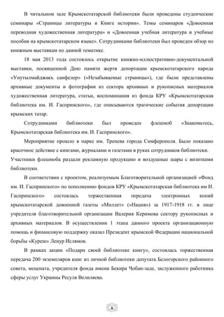 8
В читальном зале Крымскотатарской библиотеки были проведены студенческие
семинары «Страницы литературы в Книге истории». Темы семинаров «Довоенная
переводная художественная литература» и «Довоенная учебная литература и учебные
пособия на крымскотатарском языке». Сотрудниками библиотеки был проведен обзор по
книжным выставкам по данной тематике.
18 мая 2013 года состоялось открытие книжно-иллюстративно-документальной
выставки, посвященной Дню памяти жертв депортации крымскотатарского народа
«Унутылмайджакъ саифелер» («Незабываемые страницы»), где были представлены
архивные документы и фотографии из сектора архивных и рукописных материалов
художественная литература, статьи, воспоминания из фонда КРУ «Крымскотатарская
библиотека им. И. Гаспринского», где описываются трагические события депортации
крымских татар.
Сотрудниками библиотеки был проведен флешмоб «Знакомьтесь,
Крымскотатарская библиотека им. И. Гаспринского».
Мероприятие прошло в парке им. Тренева города Симферополя. Было показано
красочное действие с книгами, журналами и газетами в руках сотрудников библиотеки.
Участники флешмоба раздали рекламную продукцию и воздушные шары с визитками
библиотеки.
В соответствии с проектом, реализуемым Благотворительной организацией «Фонд
им. И. Гаспринского» по пополнению фондов КРУ «Крымскотатарская библиотека им И.
Гаспринского» состоялась торжественная передача электронных копий
крымскотатарской довоенной газеты «Миллет» («Нация») за 1917-1918 гг. в лице
учредителя благотворительной организации Валерия Керимова сектору рукописных и
архивных материалов. В осуществлении 1 этапа данного проекта организационную
помощь и финансовую поддержку оказал Президент крымской Федерации национальной
борьбы «Куреш» Ленур Ислямов.
В рамках акции «Подари своей библиотеке книгу», состоялась торжественная
передача 200 экземпляров книг из личной библиотеки депутата Белогорского районного
совета, мецената, учредителя фонда имени Бекира Чобан-заде, заслуженного работника
сферы услуг Украины Ресуля Велиляева.
 