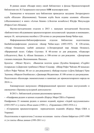 9
В рамках акции «Подари книгу своей библиотеке» в фонды Крымскотатарской
библиотеки им. И. Гаспринского поступило 1158 экземпляров книг.
Ежемесячно в читальном зале библиотеки проводится заседание Литературного
клуба «Ильхам» (Вдохновение). Членами клуба были изданы альманах «Ильхам»
(«Вдохновение») и книга «Алтын бешик» («Золотая колыбель») Юсуфа Махульдура
(Рефата Сеит-Аблаева).
Научно-методическим отделом в 2013 г. выпущен методический бюллетень
«Библиотечное обслуживание крымскотатарских пользователей: традиции и инновации»,
выпуск 10, методическое пособие к 120-летию со дня рождения Бекир Чобан-заде.
Информационно-библиографическим отделом библиотеки подготовлены
биобиблиографические указатели: «Бекир Чобан-заде» (1893-1937). К 120-летию,
«Айдер Османнынъ эдебий дюньясы» («Литературный мир Айдера Османа»),
«Прерванный полет. Сабрие Сеутова». К 60-летию со дня рождения, «Оджалар»
(«Педагоги»), Вып. 6, «Ильяс Бахшыш», к 100-летию со дня рождения. «Депортация
глазами очевидцев. Воспоминания. Письма».
Буклеты: «Мемет Нузет»; «Вышитая золотом душа» (Зулейха Бекирова); «Гъурбет
ёлларында» («Дорогами чужбины») Мемет Севдияр; «Шаир Рефат Чайлакъ 80 яшында»
(«Поэт Рефат Чайлак. 80 лет со дня рождения»); «Байдар къызы» («Дочь Байдар») Урие
Эдемова; «Мерьем Озенбашлы»; «Джеваире Меджитова». К 100-летию со дня рождения.
Подготовлен «Календарь знаменательных и памятных дат крымскотатарского народа на
2014 г.».
Ежеквартально выпускался «Информационный проспект новых поступлений» и
ежемесячно «Хроника культурной деятельности»
В 2013 г. библиотекой успешно реализованы проекты:
- «Оцифровка редких и ценных изданий» (Корпус Мира США в Украине)
Оцифровано 21 название редких и ценных изданий, журнал «Асрий мусульманлыкъ»
(1925-1927 гг.), газеты «Ильк адым» (1928 г.), «Терджиман» (1883-1918 гг.).
- «Сохранение крымскотатарских периодических изданий» (Корпус Мира США в
Украине)
Подготовлены и переплетены 2 полные коллекции газеты «Ленин байрагъы» (1957-1990
гг.) и газеты «Янъы дюнья» (1991-2011 гг.)
 