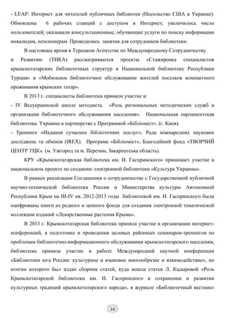 10
- LEAP: Интернет для читателей публичных библиотек (Посольство США в Украине).
Обновлены 6 рабочих станций с доступом в Интернет; увеличилось число
пользователей; оказывали консультационные, обучающие услуги по поиску информации
инвалидам, пенсионерам. Проводились занятия для сотрудников библиотеки.
В настоящее время в Турецком Агентстве по Международному Сотрудничеству
и Развитию (ТИКА) рассматриваются проекты «Стажировка специалистов
крымскотатарских библиотечных структур в Национальной библиотеке Республики
Турция» и «Мобильное библиотечное обслуживание жителей поселков компактного
проживания крымских татар».
В 2013 г. специалисты библиотеки приняли участие в:
- IV Всеукраинской школе методиста. «Роль региональных методических служб в
организации библиотечного обслуживания населения». Национальная парламентская
библиотека Украины в партнерстве с Программой «Бібліоміст». (г. Киев).
- Тренинге «Надання сучасних бібліотечних послуг». Рада міжнародних наукових
досліджень та обмінів (IREX). Програма «Бібліоміст», Благодійний фонд «ТВОРЧИЙ
ЦЕНТР ТЦК». (м. Ужгород та м. Перечин, Закарпатська область).
КРУ «Крымскотатарская библиотека им. И. Гаспринского» принимает участие в
национальном проекте по созданию электронной библиотеки «Культура Украины».
В рамках реализации Соглашения о сотрудничестве с Государственной публичной
научно-технической библиотеки России и Министерства культуры Автономной
Республики Крым на III-IV кв. 2012-2013 годы библиотекой им. И. Гаспринского были
оцифрованы книги из редкого и ценного фонда для создания электронной тематической
коллекции изданий «Лекарственные растения Крыма».
В 2013 г. Крымскотатарская библиотека приняла участие в организации интернет-
конференций, в подготовке и проведении целевых районных семинаров-тренингов по
проблемам библиотечно-информационного обслуживания крымскотатарского населения,
библиотека приняла участие в работе Международной научной конференции
«Библиотеки юга России: культурное и языковое многообразие и взаимодействие», по
итогам которого был издан сборник статей, куда вошла статья Л. Кадыровой «Роль
Крымскотатарской библиотеки им. И. Гаспринского в сохранении и развитии
культурных традиций крымскотатарского народа», в журнале «Библиотечный вестник»
 