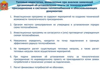 Типовые недостатки, выявляемые при анализе заявлений
организаций об установлении платы за технологическое
присоединение к системам теплоснабжения и обосновывающих
документов:
1. Инвестиционная программа не содержит мероприятий по созданию технической
возможности технологического присоединения.
2. Органом местного самоуправления не утверждена в установленном порядке
схема теплоснабжения.
3. Инвестиционные программы не согласуются и (или) противоречат утвержденным
схемам теплоснабжения.
4. Невозможно определить, находится ли точка подключения в границах
эффективного радиуса теплоснабжения.
5. Не приводится расчет существующих тепловых нагрузок, а также расчет
тепловых нагрузок после осуществления мероприятий.
6. При подаче заявления об установлении платы за технологическое
присоединение по индивидуальному проекту не прикладываются копии заявок
потребителей и технические условия на подключение.
7. Расчет финансовых потребностей не обоснован.
 