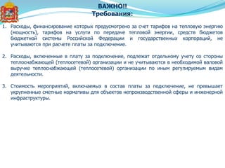 ВАЖНО!!
Требования:
1. Расходы, финансирование которых предусмотрено за счет тарифов на тепловую энергию
(мощность), тарифов на услуги по передаче тепловой энергии, средств бюджетов
бюджетной системы Российской Федерации и государственных корпораций, не
учитываются при расчете платы за подключение.
2. Расходы, включенные в плату за подключение, подлежат отдельному учету со стороны
теплоснабжающей (теплосетевой) организации и не учитываются в необходимой валовой
выручке теплоснабжающей (теплосетевой) организации по иным регулируемым видам
деятельности.
3. Стоимость мероприятий, включаемых в состав платы за подключение, не превышает
укрупненные сметные нормативы для объектов непроизводственной сферы и инженерной
инфраструктуры.
 