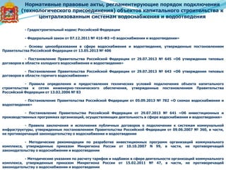 - Градостроительный кодекс Российской Федерации
- Федеральный закон от 07.12.2011 № 416-ФЗ «О водоснабжении и водоотведении»
- Основы ценообразования в сфере водоснабжения и водоотведения, утвержденные постановлением
Правительства Российской Федерации от 13.05.2013 № 406
- Постановление Правительства Российской Федерации от 29.07.2013 № 645 «Об утверждении типовых
договоров в области холодного водоснабжения и водоотведения»
- Постановление Правительства Российской Федерации от 29.07.2013 № 643 «Об утверждении типовых
договоров в области горячего водоснабжения»
- Правила определения и предоставления технических условий подключения объекта капитального
строительства к сетям инженерно-технического обеспечения, утвержденные постановлением Правительства
Российской Федерации от 13.02.2006 № 83
- Постановление Правительства Российской Федерации от 05.09.2013 № 782 «О схемах водоснабжения и
водоотведения»
- Постановление Правительства Российской Федерации от 29.07.2013 № 641 «Об инвестиционных и
производственных программах организаций, осуществляющих деятельность в сфере водоснабжения и водоотведения»
- Правила заключения и исполнения публичных договоров о подключении к системам коммунальной
инфраструктуры, утвержденные постановлением Правительства Российской Федерации от 09.06.2007 № 360, в части,
не противоречащей законодательству о водоснабжении и водоотведении
- Методические рекомендации по разработке инвестиционных программ организаций коммунального
комплекса, утвержденные приказом Минрегиона России от 10.10.2007 N 99, в части, не противоречащей
законодательству о водоснабжении и водоотведении
- Методические указания по расчету тарифов и надбавок в сфере деятельности организаций коммунального
комплекса, утвержденные приказом Минрегиона России от 15.02.2011 № 47, в части, не противоречащей
законодательству о водоснабжении и водоотведении
Нормативные правовые акты, регламентирующие порядок подключения
(технологического присоединения) объектов капитального строительства к
централизованным системам водоснабжения и водоотведения
 