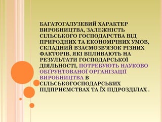 БАГАТОГАЛУЗЕВИЙ ХАРАКТЕР
ВИРОБНИЦТВА, ЗАЛЕЖНІСТЬ
СІЛЬСЬКОГО ГОСПОДАРСТВА ВІД
ПРИРОДНИХ ТА ЕКОНОМІЧНИХ УМОВ,
СКЛАДНИЙ ВЗАЄМОЗВ'ЯЗОК РІЗНИХ
ФАКТОРІВ, ЯКІ ВПЛИВАЮТЬ НА
РЕЗУЛЬТАТИ ГОСПОДАРСЬКОЇ
ДІЯЛЬНОСТІ, ПОТРЕБУЮТЬ НАУКОВО
ОБҐРУНТОВАНОЇ ОРГАНІЗАЦІЇ
ВИРОБНИЦТВА В
СІЛЬСЬКОГОСПОДАРСЬКИХ
ПІДПРИЄМСТВАХ ТА ЇХ ПІДРОЗДІЛАХ .
 