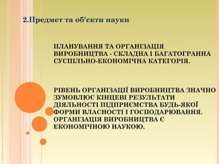 ПЛАНУВАННЯ ТА ОРГАНІЗАЦІЯ
ВИРОБНИЦТВА - СКЛАДНА І БАГАТОГРАННА
СУСПІЛЬНО-ЕКОНОМІЧНА КАТЕГОРІЯ.
РІВЕНЬ ОРГАНІЗАЦІЇ ВИРОБНИЦТВА ЗНАЧНО
ЗУМОВЛЮЄ КІНЦЕВІ РЕЗУЛЬТАТИ
ДІЯЛЬНОСТІ ПІДПРИЄМСТВА БУДЬ-ЯКОЇ
ФОРМИ ВЛАСНОСТІ І ГОСПОДАРЮВАННЯ.
ОРГАНІЗАЦІЯ ВИРОБНИЦТВА Є
ЕКОНОМІЧНОЮ НАУКОЮ.
2.Предмет та об'єкти науки
 