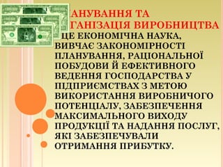 ПЛАНУВАННЯ ТА
ОРГАНІЗАЦІЯ ВИРОБНИЦТВА
– ЦЕ ЕКОНОМІЧНА НАУКА,
ВИВЧАЄ ЗАКОНОМІРНОСТІ
ПЛАНУВАННЯ, РАЦІОНАЛЬНОЇ
ПОБУДОВИ Й ЕФЕКТИВНОГО
ВЕДЕННЯ ГОСПОДАРСТВА У
ПІДПРИЄМСТВАХ З МЕТОЮ
ВИКОРИСТАННЯ ВИРОБНИЧОГО
ПОТЕНЦІАЛУ, ЗАБЕЗПЕЧЕННЯ
МАКСИМАЛЬНОГО ВИХОДУ
ПРОДУКЦІЇ ТА НАДАННЯ ПОСЛУГ,
ЯКІ ЗАБЕЗПЕЧУВАЛИ
ОТРИМАННЯ ПРИБУТКУ.
 
