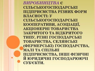 ВИРОБНИЦТВА Є
СІЛЬСЬКОГОСПОДАРСЬКІ
ПІДПРИЄМСТВА РІЗНИХ ФОРМ
ВЛАСНОСТІ: У
СІЛЬСЬКОГОСПОДАРСЬКІ
КООПЕРАТИВИ, АСОЦІАЦІЇ,
АКЦІОНЕРНІ ТОВАРИСТВА
ЗАКРИТОГО ТА ВІДКРИТОГО
ТИПУ, РІЗНІ ГОСПОДАРСЬКІ
ТОВАРИСТВА, СЕЛЯНСЬКІ
(ФЕРМЕРСЬКІ) ГОСПОДАРСТВА,
МАЛІ ТА СПІЛЬНІ
ПІДПРИЄМСТВА, ІНШІ ФІЗИЧНІ
Й ЮРИДИЧНІ ГОСПОДАРЮЮЧІ
СУБ'ЄКТИ.
 