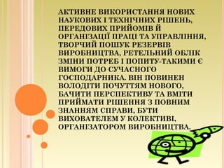 АКТИВНЕ ВИКОРИСТАННЯ НОВИХ
НАУКОВИХ І ТЕХНІЧНИХ РІШЕНЬ,
ПЕРЕДОВИХ ПРИЙОМІВ Й
ОРГАНІЗАЦІЇ ПРАЦІ ТА УПРАВЛІННЯ,
ТВОРЧИЙ ПОШУК РЕЗЕРВІВ
ВИРОБНИЦТВА, РЕТЕЛЬНИЙ ОБЛІК
ЗМІНИ ПОТРЕБ І ПОПИТУ-ТАКИМИ Є
ВИМОГИ ДО СУЧАСНОГО
ГОСПОДАРНИКА. ВІН ПОВИНЕН
ВОЛОДІТИ ПОЧУТТЯМ НОВОГО,
БАЧИТИ ПЕРСПЕКТИВУ ТА ВМІТИ
ПРИЙМАТИ РІШЕННЯ З ПОВНИМ
ЗНАННЯМ СПРАВИ, БУТИ
ВИХОВАТЕЛЕМ У КОЛЕКТИВІ,
ОРГАНІЗАТОРОМ ВИРОБНИЦТВА.
 