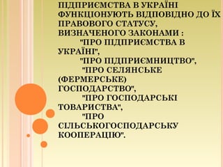 ПІДПРИЄМСТВА В УКРАЇНІ
ФУНКЦІОНУЮТЬ ВІДПОВІДНО ДО ЇХ
ПРАВОВОГО СТАТУСУ,
ВИЗНАЧЕНОГО ЗАКОНАМИ :
"ПРО ПІДПРИЄМСТВА В
УКРАЇНІ",
"ПРО ПІДПРИЄМНИЦТВО",
"ПРО СЕЛЯНСЬКЕ
(ФЕРМЕРСЬКЕ)
ГОСПОДАРСТВО",
"ПРО ГОСПОДАРСЬКІ
ТОВАРИСТВА",
"ПРО
СІЛЬСЬКОГОСПОДАРСЬКУ
КООПЕРАЦІЮ".
 