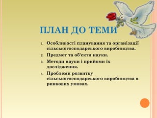 ПЛАН ДО ТЕМИ
1. Особливості планування та організації
сільськогосподарського виробництва.
2. Предмет та об'єкти науки.
3. Методи науки і прийоми їх
дослідження.
4. Проблеми розвитку
сільськогосподарського виробництва в
ринкових умовах.
 