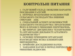 КОНТРОЛЬНІ ПИТАННЯ
1. ГАЛУЗЕВИЙ СКЛАД І МОЖЛИВІ ВАРІАНТИ
ПОЄДНАННЯ ГАЛУЗЕЙ.
2. ПОТРЕБА ВРАХУВАННЯ ОСОБЛИВОСТЕЙ
СІЛЬСЬКОГО ГОСПОДАРСТВА ІНШИМИ
СФЕРАМИ АПК.
3. СОЦІАЛЬНИЙ АСПЕКТ ОСОБЛИВОСТЕЙ
СІЛЬСЬКОГО ГОСПОДАРСТВА І ВРАХУВАННЯ
ЙОГО В ПРОЦЕСІ РИНКОВИХ ПЕРЕТВОРЕНЬ.
4. ЩО ВИВЧАЄ ДИСЦИПЛІНА "ПЛАНУВАННЯ
ТА ОРГАНІЗАЦІЯ ДІЯЛЬНОСТІ АГРАРНОГО
ПІДПРИЄМСТВА"?
5. ОСНОВНІ ПРИНЦИПИ ОРГАНІЗАЦІЇ
ВЗАЄМОДІЇ МІЖ ВСІМА ЕЛЕМЕНТАМИ
ВИРОБНИЦТВА.
6. ПРИЙОМИ ДОСЛІДЖЕННЯ НАУКИ.
7. ЗАВДАННЯ НАУКИ В ПЕРІОД ПЕРЕХОДУ ДО
РИНКОВИХ ВІДНОСИН.
 