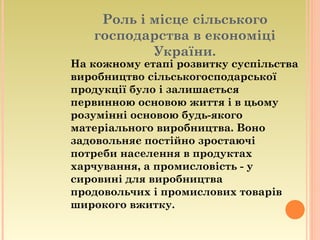 Роль і місце сільського
господарства в економіці
України.
На кожному етапі розвитку суспільства
виробництво сільськогосподарської
продукції було і залишається
первинною основою життя і в цьому
розумінні основою будь-якого
матеріального виробництва. Воно
задовольняє постійно зростаючі
потреби населення в продуктах
харчування, а промисловість - у
сировині для виробництва
продовольчих і промислових товарів
широкого вжитку.
 