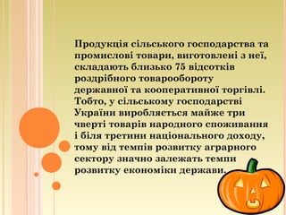Продукція сільського господарства та
промислові товари, виготовлені з неї,
складають близько 75 відсотків
роздрібного товарообороту
державної та кооперативної торгівлі.
Тобто, у сільському господарстві
України виробляється майже три
чверті товарів народного споживання
і біля третини національного доходу,
тому від темпів розвитку аграрного
сектору значно залежать темпи
розвитку економіки держави.
 