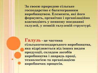 За своєю природою сільське
господарство є багатогранним
виробництвом. Елементи, які його
формують, органічно і організаційно
взаємодіють у певному поєднанні
галузей, у певній галузевій структурі.
Галузь - це частина
сільськогосподарського виробництва,
яка відрізняється від інших видом
продукції, складом засобів
виробництва і знарядь праці,
технологією та організацією
виробничих процесів.
 