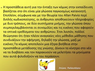 ● Η προςπάκεια αυτι για τθν ζνταξθ των κόμικσ ςτθν εκπαίδευςθ
βαςίηεται ςτο ότι είναι μία γλϊςςα παγκοςμίωσ κατανοθτι.
Επιπλζον, ςφμφωνα και με τθν κεωρία του Allan Paivio περί
διπλισ κωδικοποίθςθσ, οι άνκρωποι αποκθκεφουν πλθροφορίεσ
με δυο τρόπουσ, ςε δφο ςυςτιματα μνιμθσ, τθν γλϊςςα όπου
ςυμπεριλαμβάνονται οι ςυνομιλίεσ και τισ εικόνεσ που αφοροφν
τα οπτικά ερεκίςματα του ανκρϊπου. Ζτςι λοιπόν, πολλοί
κεϊρθςαν ότι ιταν πλζον αναγκαίεσ νζεσ μζκοδοι μάκθςθσ που
ςυνδυάηουν τθν αφιγθςθ, δθλαδι τθν γλϊςςα, μαηί με
εικόνεσ.Τα κόμικσ αποτελοφν μια ζξτρα βοικεια ςτθν
προςπάκεια μετάδοςθσ τθσ γνϊςθσ. Δίνουν το κίνθτρο ςτο νζο
να τα διαβάςει και τον παρακινοφν να μελετιςει τα μθνφματα
που αυτά φιλοδοξοφν να του περάςουν.
΢πφροσ Παλαιολόγου
 