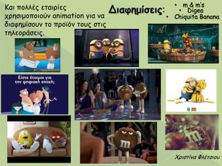Χνηζηίκα Φιέηζημο
Καη πμιιέξ εηαηνίεξ
πνεζημμπμημύκ animation γηα κα
δηαθεμίζμοκ ημ πνμσόκ ημοξ ζηηξ
ηειεμνάζεηξ.
• m & m’s
• Digea
• Chiquita Banana
Διαθημίζεις:
 