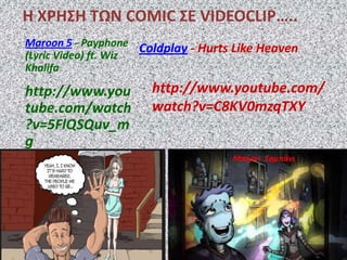 Η ΧΡΗ΢Η ΣΩΝ COMIC ΢Ε VIDEOCLIP…..
Coldplay - Hurts Like Heaven
http://www.youtube.com/
watch?v=C8KV0mzqTXY
Maroon 5 - Payphone
(Lyric Video) ft. Wiz
Khalifa
http://www.you
tube.com/watch
?v=5FlQSQuv_m
g
Μπέρνι ΢αμπάνι
 