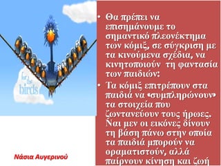 • Θα ππέπει να
επιζεμάνοςμε ηο
ζεμανηικό πλεονέκηεμα
ηων κόμιξ, ζε ζύγκπιζε με
ηα κινούμενα ζσέδια, να
κινεηοποιούν ηε θανηαζία
ηων παιδιών:
• Τα κόμιξ επιηπέποςν ζηα
παιδιά να «ζςμπλεπώνοςν»
ηα ζηοισεία πος
δωνηανεύοςν ηοςρ ήπωερ.
Ναι μεν οι εικόνερ δίνοςν
ηε βάζε πάνω ζηεν οποία
ηα παιδιά μποπούν να
οπαμαηιζηούν, αλλά
παίπνοςν κίνεζε και δωή
Νάςια Αυγερινοφ
 