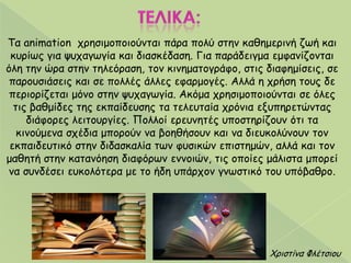 Τα animation πνεζημμπμημύκηαη πάνα πμιύ ζηεκ θαζεμενηκή δςή θαη
θονίςξ γηα ροπαγςγία θαη δηαζθέδαζε. Γηα πανάδεηγμα εμθακίδμκηαη
όιε ηεκ ώνα ζηεκ ηειεόναζε, ημκ θηκεμαημγνάθμ, ζηηξ δηαθεμίζεηξ, ζε
πανμοζηάζεηξ θαη ζε πμιιέξ άιιεξ εθανμμγέξ. Αιιά ε πνήζε ημοξ δε
πενημνίδεηαη μόκμ ζηεκ ροπαγςγία. Αθόμα πνεζημμπμημύκηαη ζε όιεξ
ηηξ βαζμίδεξ ηεξ εθπαίδεοζεξ ηα ηειεοηαία πνόκηα ελοπενεηώκηαξ
δηάθμνεξ ιεηημονγίεξ. Πμιιμί ενεοκεηέξ οπμζηενίδμοκ όηη ηα
θηκμύμεκα ζπέδηα μπμνμύκ κα βμεζήζμοκ θαη κα δηεοθμιύκμοκ ημκ
εθπαηδεοηηθό ζηεκ δηδαζθαιία ηςκ θοζηθώκ επηζηεμώκ, αιιά θαη ημκ
μαζεηή ζηεκ θαηακόεζε δηαθόνςκ εκκμηώκ, ηηξ μπμίεξ μάιηζηα μπμνεί
κα ζοκδέζεη εοθμιόηενα με ημ ήδε οπάνπμκ γκςζηηθό ημο οπόβαζνμ.
Χνηζηίκα Φιέηζημο
 