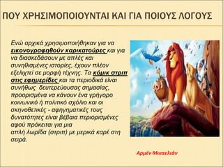 ΠΟΤ ΧΡΗ΢ΙΜΟΠΟΙΟΤΝΣΑΙ ΚΑΙ ΓΙΑ ΠΟΙΟΤ΢ ΛΟΓΟΤ΢
Ενώ απσικά σπηζιμοποιήθηκαν για να
εικονογραθηθούν καρικαηούρες και για
να διαζκεδάζοςν με απλέρ και
ζςνηθιζμένερ ιζηοπίερ, έσοςν πλέον
εξελισηεί ζε μοπθή ηέσνηρ. Τα κόμικ ζηριπ
ζηις εθημερίδες και ηα πεπιοδικά είναι
ζςνήθωρ δεςηεπεύοςζαρ ζημαζίαρ,
πποοπιζμένα να κάνοςν ένα γπήγοπο
κοινωνικό ή πολιηικό ζσόλιο και οι
ζκηνοθεηικέρ - αθηγημαηικέρ ηοςρ
δςναηόηηηερ είναι βέβαια πεπιοπιζμένερ
αθού ππόκειηαι για μια
απλή λωπίδα (ζηπιπ) με μεπικά καπέ ζηη
ζειπά.
Αρμέν Μικαελιάν
 