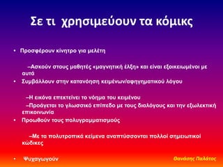 ΢ε τι χρθςιμεφουν τα κόμικσ
• Πποζθέποςν κίνηηπο για μελέηη
–Αζκούν ζηοςρ μαθηηέρ «μαγνηηική έλξη» και είναι εξοικειωμένοι με
αςηά
• Σςμβάλλοςν ζηην καηανόηζη κειμένων/αθηγημαηικού λόγος
–Η εικόνα επεκηείνει ηο νόημα ηος κειμένος
–Πποάγεηαι ηο γλωζζικό επίπεδο με ηοςρ διαλόγοςρ και ηην εξωλεκηική
επικοινωνία
• Πποωθούν ηοςρ πολςγπαμμαηιζμούρ
–Με ηα πολςηποπικά κείμενα αναπηύζζονηαι πολλοί ζημειωηικοί
κώδικερ
• Ψςσαγωγούν Θανάςησ Παλάτοσ
 