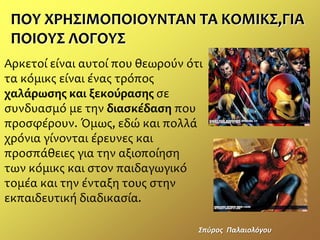 ΠΟΤ ΧΡΗ΢ΙΜΟΠΟΙΟΤΝΣΑΝ ΣΑ ΚΟΜΙΚ΢,ΓΙΑ
ΠΟΙΟΤ΢ ΛΟΓΟΤ΢
Αρκετοί είναι αυτοί που θεωρούν ότι
τα κόμικσ είναι ένασ τρόποσ
χαλάρωσης και ξεκούρασης ςε
ςυνδυαςμό με την διασκέδαση που
προςφέρουν. Όμωσ, εδώ και πολλά
χρόνια γίνονται έρευνεσ και
προςπάθειεσ για την αξιοποίηςη
των κόμικσ και ςτον παιδαγωγικό
τομέα και την ένταξη τουσ ςτην
εκπαιδευτική διαδικαςία.
΢πφροσ Παλαιολόγου
 