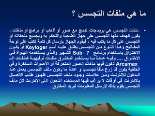 ‫؟‬ ‫التجسس‬ ‫ملفات‬ ‫هي‬ ‫ما‬
•‫ملفات‬، ‫فات‬‫مل‬ ‫أو‬ ‫برامج‬ ‫أو‬ ‫عاب‬‫أل‬ ‫أو‬ ‫صور‬ ‫مع‬ ‫تدمج‬ ‫جات‬‫بريم‬ ‫هي‬ ‫التجسس‬
‫ت‬‫ملحقا‬ ‫يع‬‫وبجم‬ ‫به‬ ‫والتحكم‬ ‫الضحية‬ ‫جهاز‬ ‫على‬ ‫التجسس‬ ‫منها‬ ‫الهدف‬ ‫يكون‬‫أو‬ ‫ه‬
‫ع‬ ‫تكتب‬ ‫كلمة‬ ‫كل‬ ‫بإرسال‬ ‫الجهاز‬ ‫فيقوم‬ ، ‫فيه‬ ‫يكتب‬ ‫ما‬ ‫كل‬ ‫على‬ ‫التجسس‬‫حة‬‫لو‬ ‫لى‬
‫نم‬‫ن‬‫أس‬ ‫نه‬‫ن‬‫علي‬ ‫نق‬‫ن‬‫يطل‬ ‫نس‬‫ن‬‫التجس‬ ‫نن‬‫ن‬‫م‬ ‫نوع‬‫ن‬‫الن‬ ‫نذا‬‫ن‬‫وه‬ ‫ناتيح‬‫ن‬‫المف‬Keyloger‫نون‬‫ن‬‫يك‬ ‫أو‬
‫نامج‬‫ن‬‫برن‬ ‫نتخدام‬‫ن‬‫باس‬ ‫نراق‬‫ن‬‫االخت‬Sub 7‫ني‬‫ن‬‫ف‬ ‫نواة‬‫ن‬‫اله‬ ‫نتخدمه‬‫ن‬‫يس‬ ‫نذي‬‫ن‬‫وال‬ ‫نهير‬‫ن‬‫الش‬
‫نراق‬‫ن‬‫االخت‬....‫ن‬‫ن‬‫ال‬ ‫نات‬‫ن‬‫كملف‬ ‫نة‬‫ن‬‫ترفيهي‬ ‫نات‬‫ن‬‫ملف‬ ‫نرق‬‫ن‬‫المخت‬ ‫نتخدم‬‫ن‬‫يس‬ ‫نا‬‫ن‬‫م‬ ً‫ة‬‫ناد‬‫ن‬‫ع‬ ‫نه‬‫ن‬‫وفي‬‫ن‬
Arcamax‫في‬‫و‬ ‫ساخرة‬‫ال‬ ‫صوات‬‫األ‬ ‫أو‬ ‫كة‬‫المتحر‬ ‫صور‬‫ال‬ ‫فات‬‫مل‬ ‫ها‬‫في‬ ‫كون‬‫ت‬
‫ي‬ ‫سس‬‫التج‬ ‫لف‬‫م‬ ‫كون‬‫ي‬ ‫ما‬ ً‫ة‬‫عاد‬ ‫و‬ ً‫ا‬‫تجسسي‬ ً‫ا‬‫ملف‬ ‫زرع‬ ‫قد‬ ‫يكون‬ ‫الخلفية‬‫ند‬‫ع‬ ‫مل‬‫ع‬
‫نال‬‫ن‬‫االتص‬ ‫نب‬‫ن‬‫طل‬ ‫نور‬‫ن‬‫ه‬ ‫نس‬‫ن‬‫التجس‬ ‫نف‬‫ن‬‫مل‬ ‫نود‬‫ن‬‫وج‬ ‫نات‬‫ن‬‫عالم‬ ‫نن‬‫ن‬‫وم‬ ‫نت‬‫ن‬‫لإلنترن‬ ‫ندخول‬‫ن‬‫ال‬
‫م‬ ‫ألن‬ ‫نت‬‫اإلنتر‬ ‫لى‬‫ع‬ ‫لدخول‬‫ا‬ ‫ستخدم‬‫الم‬ ‫ها‬‫في‬ ‫غب‬‫ير‬ ‫ال‬ ‫قات‬‫أو‬ ‫في‬ ‫نت‬‫باإلنتر‬‫لف‬
‫المخترق‬ ‫لبريد‬ ‫المعلومات‬ ‫إلرسال‬ ‫بذلك‬ ‫يقوم‬ ‫التجسس‬
 