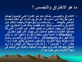 ‫؟‬ ‫والتجسس‬ ‫االختراق‬ ‫هو‬ ‫ما‬
•‫ندف‬‫ن‬‫له‬ ‫نول‬‫ن‬‫الوص‬ ‫نى‬‫ن‬‫عل‬ ‫ندرة‬‫ن‬‫الق‬ ‫نو‬‫ن‬‫ه‬ ‫نام‬‫ن‬‫ع‬ ‫نكل‬‫ن‬‫بش‬ ‫نس‬‫ن‬‫والتجس‬ ‫نراق‬‫ن‬‫االخت‬
‫ية‬ ‫الحما‬ ‫ام‬ ‫ن‬ ‫في‬ ‫غرات‬ ‫ث‬ ‫يق‬ ‫طر‬ ‫عن‬ ‫شروعة‬ ‫م‬ ‫ير‬ ‫غ‬ ‫قة‬ ‫بطري‬ ‫عين‬ ‫م‬
‫ندف‬‫ن‬‫باله‬ ‫ناص‬‫ن‬‫الخ‬...‫نن‬‫ن‬‫ع‬ ‫نتكلم‬‫ن‬‫ن‬ ‫نا‬‫ن‬‫وحينم‬ ‫نة‬‫ن‬‫معين‬ ‫نرامج‬‫ن‬‫ب‬ ‫نتخدام‬‫ن‬‫باس‬
‫ن‬‫ن‬‫عل‬ ‫المختنرق‬ ‫قندرة‬ ‫بنذلك‬ ‫فنقصند‬ ‫عنام‬ ‫بشنكل‬ ‫والتجسنس‬ ‫االختنراق‬‫ى‬
‫ند‬‫ن‬‫ق‬ ‫ني‬‫ن‬‫الت‬ ‫نرار‬‫ن‬‫األض‬ ‫عنن‬ ‫نر‬‫ن‬ ‫الن‬ ‫نض‬‫ن‬‫بغ‬ ‫نا‬‫ن‬‫م‬ ‫شنخص‬ ‫ناز‬‫ن‬‫جه‬ ‫نى‬‫ن‬‫ال‬ ‫الندخول‬
‫نرق‬‫ن‬‫مخت‬ ‫نو‬‫ن‬‫فه‬ ‫نر‬‫ن‬‫قخ‬ ‫ناز‬‫ن‬‫جه‬ ‫نى‬‫ن‬‫ال‬ ‫ندخول‬‫ن‬‫ال‬ ‫نتطيع‬‫ن‬‫يس‬ ‫نا‬‫ن‬‫فحينم‬ ،‫ندثها‬‫ن‬‫يح‬
(Hacker)‫لب‬ ‫ج‬ ‫أو‬ ‫خر‬ ‫ق‬ ‫شغيل‬ ‫ت‬ ‫أو‬ ‫لف‬ ‫م‬ ‫حذف‬ ‫ب‬ ‫قوم‬ ‫ي‬ ‫ندما‬ ‫ع‬ ‫ما‬ ‫أ‬
‫خرب‬‫م‬ ‫هو‬‫ف‬ ‫لث‬‫ثا‬(Cracker).‫حدث‬‫ي‬ ‫سس‬‫والتج‬ ‫تراق‬‫االخ‬ ‫هذا‬‫و‬
‫اإلنترنت‬ ‫شبكة‬ ‫دخولك‬ ‫اثناء‬.‫س‬‫ا‬ ‫يه‬‫عل‬ ‫لق‬‫يط‬ ‫ترق‬‫المخ‬ ‫والشخص‬‫م‬"
‫هاكرز‬"‫أو‬"‫القرصان‬( . "‫اريد‬ ‫وال‬ ‫الهاكرز‬ ‫عن‬ ‫بسيطة‬ ‫فكرة‬ ‫هذه‬
‫ح‬‫الب‬ ‫لى‬‫إ‬ ‫يك‬‫ماعل‬ ‫ضافية‬‫إ‬ ‫مات‬‫معلو‬ ‫تريد‬ ‫كنت‬ ‫فإذا‬ ‫فيها‬ ‫التعمق‬‫في‬ ‫ث‬
ً‫ا‬‫جد‬ ‫كثيرة‬ ‫وهي‬ ‫االنترنت‬ ‫شبكة‬)
 