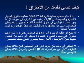 ‫؟‬ ‫االختراق‬ ‫من‬ ‫نفسك‬ ‫تحمي‬ ‫كيف‬
•ً‫عادة‬‫شة‬‫الدرد‬ ‫ية‬‫عمل‬ ‫صاحب‬‫ي‬ ‫ما‬"‫شات‬‫ال‬"‫هاز‬‫لج‬ ‫تراق‬‫اخ‬ ‫ية‬‫عمل‬
‫ك‬ ‫فة‬‫معر‬ ‫في‬ ‫شباب‬‫ال‬ ‫من‬ ‫بة‬‫رغ‬ ‫الفتيات‬ ‫من‬ ً‫ا‬‫وخصوص‬ ‫الضحية‬‫ما‬ ‫ل‬
‫ب‬ ‫يديكم‬‫أ‬ ‫بين‬ ‫ضع‬‫أ‬ ‫لذا‬ ‫ضحية‬‫ال‬ ‫هاز‬‫ج‬ ‫في‬ ‫كواليس‬‫ال‬ ‫خلف‬ ‫يدور‬‫عض‬
‫لي‬‫و‬ ‫تراق‬‫االخ‬ ‫طر‬‫خ‬ ‫من‬ ‫يل‬‫التقل‬ ‫كن‬‫يم‬ ‫ها‬‫خالل‬ ‫من‬ ‫تي‬‫ال‬ ‫مات‬‫التعلي‬‫س‬
‫الكاملة‬ ‫الحماية‬:-
•‫لف‬‫م‬ ‫كان‬ ‫وإن‬ ‫تى‬‫ح‬ ‫صدر‬‫الم‬ ‫عروف‬‫م‬ ‫ير‬‫وغ‬ ‫يب‬‫غر‬ ‫ملف‬ ‫أي‬ ‫تفتح‬ ‫ال‬
‫ش‬ ‫من‬ ‫لف‬‫م‬ ‫أي‬ ‫تستقبل‬ ‫وال‬ ‫ألعاب‬ ‫أو‬ ‫ترفيهي‬ ‫ملف‬ ‫على‬ ‫يحتوي‬‫خص‬
‫تجسننس‬ ‫ملننف‬ ‫علننى‬ ‫يحتننوي‬ ‫ربمننا‬ ‫ألنننه‬ ، ‫اإلنترنننت‬ ‫مننن‬ ‫جدينند‬.
•‫كن‬‫يم‬ ‫له‬‫خال‬ ‫من‬‫ف‬ ‫سنجر‬‫الم‬ ‫بر‬‫ع‬ ‫خر‬‫ق‬ ‫طرف‬ ‫من‬ ‫لف‬‫م‬ ‫أي‬ ‫ستقبل‬‫ت‬ ‫ال‬
‫لن‬‫ا‬ ‫قم‬‫ر‬ ‫فة‬‫معر‬ ‫من‬ ‫خر‬‫األ‬ ‫طرف‬‫لل‬IP‫كن‬‫يم‬ ‫له‬‫خال‬ ‫من‬‫و‬ ‫بك‬ ‫خاص‬‫ال‬
‫عليك‬ ‫التجسس‬
 