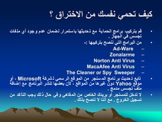 ‫؟‬ ‫االختراق‬ ‫من‬ ‫نفسك‬ ‫تحمي‬ ‫كيف‬
•‫ف‬‫مل‬ ‫أي‬ ‫جود‬‫و‬ ‫عدم‬ ‫ضمان‬‫ل‬ ‫ستمرار‬‫با‬ ‫حديثها‬‫ت‬ ‫مع‬ ‫ية‬‫الحما‬ ‫برامج‬ ‫بتركيب‬ ‫قم‬‫ات‬
‫الجهاز‬ ‫في‬ ‫تجسس‬.
•‫بتركيبها‬ ‫ننصح‬ ‫التي‬ ‫البرامج‬ ‫من‬:-
–Ad-Ware
–Zonalarme
–Norton Anti Virus
–MacaAfee Anti Virus
–The Cleaner or Spy Sweeper
•‫شركة‬ ‫ل‬ ‫سمي‬ ‫الر‬ ‫قع‬ ‫المو‬ ‫من‬ ‫سنجر‬ ‫الم‬ ‫نامج‬ ‫بر‬ ‫حديث‬ ‫ت‬ ‫تابع‬Microsoft‫أو‬ ،
‫موقع‬Yahoo‫ضافة‬‫إ‬ ‫مع‬ ‫البرنامج‬ ‫تنشر‬ ‫بعضها‬ ‫ألن‬ ، ‫المواقع‬ ‫من‬ ‫غيرها‬ ‫دون‬
‫مدمج‬ ‫تجسس‬ ‫ملف‬.
•‫من‬ ‫كد‬‫التأ‬ ‫جب‬‫ي‬ ‫لك‬‫ذ‬ ‫حال‬ ‫في‬‫و‬ ‫قاهي‬‫الم‬ ‫من‬ ‫الخاص‬ ‫بريدك‬ ‫أو‬ ‫للمسنجر‬ ‫تدخل‬ ‫ال‬
‫الخروج‬ ‫تسجيل‬.‫بذلك‬ ‫ننصح‬ ‫ال‬ ‫أننا‬ ‫مع‬.
 