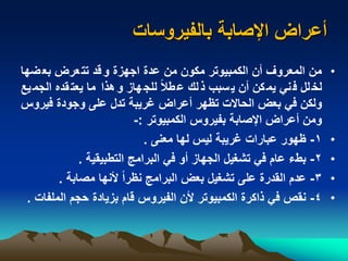 ‫بالفيروسات‬ ‫اإلصابة‬ ‫أعراض‬
•‫ضه‬‫بع‬ ‫عرض‬‫تت‬ ‫قد‬‫و‬ ‫اجهزة‬ ‫عدة‬ ‫من‬ ‫مكون‬ ‫الكمبيوتر‬ ‫أن‬ ‫المعروف‬ ‫من‬‫ا‬
‫الجم‬ ‫قده‬‫يعت‬ ‫ما‬ ‫هذا‬‫و‬ ‫هاز‬‫للج‬ ً‫ال‬‫ط‬‫ع‬ ‫لك‬‫ذ‬ ‫سبب‬‫ي‬ ‫أن‬ ‫كن‬‫يم‬ ‫ني‬‫ف‬ ‫لل‬‫لخ‬‫يع‬
‫فير‬ ‫وجودة‬ ‫على‬ ‫تدل‬ ‫غريبة‬ ‫أعراض‬ ‫هر‬ ‫ت‬ ‫الحاالت‬ ‫بعض‬ ‫في‬ ‫ولكن‬‫وس‬
‫الكمبيوتر‬ ‫بفيروس‬ ‫اإلصابة‬ ‫أعراض‬ ‫ومن‬:-
•1-‫معنى‬ ‫لها‬ ‫ليس‬ ‫غريبة‬ ‫عبارات‬ ‫هور‬.
•2-‫التطبيقية‬ ‫البرامج‬ ‫في‬ ‫أو‬ ‫الجهاز‬ ‫تشغيل‬ ‫في‬ ‫عام‬ ‫بطء‬.
•3-‫مصابة‬ ‫ألنها‬ ً‫ا‬‫ر‬ ‫ن‬ ‫البرامج‬ ‫بعض‬ ‫تشغيل‬ ‫على‬ ‫القدرة‬ ‫عدم‬.
•4-‫المل‬ ‫حجم‬ ‫بزيادة‬ ‫قام‬ ‫الفيروس‬ ‫ألن‬ ‫الكمبيوتر‬ ‫ذاكرة‬ ‫في‬ ‫نقص‬‫فات‬.
 