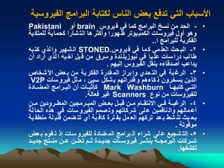 ‫الفير‬ ‫البرامج‬ ‫لكتابة‬ ‫الناس‬ ‫بعض‬ ‫تدفع‬ ‫التي‬ ‫األسباب‬‫وسية‬
•-‫يروس‬‫ف‬ ‫في‬ ‫كما‬ ‫البرامج‬ ‫نسخ‬ ‫من‬ ‫الحد‬brain‫أو‬Pakistani
‫للمل‬ ‫ية‬‫كحما‬ ‫شارا‬‫انت‬ ‫ها‬‫وأكثر‬ ‫هورا‬ ‫يوتر‬‫الكمب‬ ‫فيروسات‬ ‫أول‬ ‫وهو‬‫ية‬‫ك‬
‫ا‬ ‫للبرامج‬ ‫الفكرية‬..
•2-‫يروس‬‫ف‬ ‫في‬ ‫ما‬‫ك‬ ‫مي‬‫العل‬ ‫حث‬‫الب‬STONED.‫به‬‫كت‬ ‫لذي‬‫وا‬ ‫شهير‬‫ال‬
‫أن‬ ‫أراد‬ ‫لذي‬‫ا‬ ‫يه‬‫أخ‬ ‫بل‬‫ق‬ ‫من‬ ‫سرق‬‫و‬ ‫ندة‬‫نيوزيل‬ ‫في‬ ‫يا‬‫عل‬ ‫سات‬‫درا‬ ‫لب‬‫طا‬
‫إليهم‬ ‫الفيروس‬ ‫بنقل‬ ‫أصدقاءه‬ ‫يداعب‬.
•3-‫شخاص‬‫األ‬ ‫عض‬‫ب‬ ‫من‬ ‫ية‬‫الفكر‬ ‫قدرة‬‫الم‬ ‫براز‬‫وإ‬ ‫حدي‬‫الت‬ ‫في‬ ‫بة‬‫الرغ‬
‫سات‬‫فيرو‬ ‫ثل‬‫م‬ ، ‫سيئ‬ ‫شكل‬‫ب‬ ‫قدراتهم‬‫و‬ ‫كاءهم‬‫ذ‬ ‫يسخرون‬ ‫الذين‬V2P
‫نا‬‫ن‬‫كتبه‬ ‫ني‬‫ن‬‫الت‬Mark Washburn‫نادة‬‫ن‬‫المض‬ ‫نرامج‬‫ن‬‫الب‬ ‫أن‬ ‫نات‬‫ن‬‫كإثب‬
‫نوع‬ ‫من‬ ‫للفيروسات‬Scanners‫فعالة‬ ‫غير‬.
•4-‫نن‬‫ن‬‫م‬ ‫نرودين‬‫ن‬‫المط‬ ‫نرمجين‬‫ن‬‫المب‬ ‫نض‬‫ن‬‫بع‬ ‫نل‬‫ن‬‫قب‬ ‫نن‬‫ن‬‫م‬ ‫نام‬‫ن‬‫االنتق‬ ‫ني‬‫ن‬‫ف‬ ‫نة‬‫ن‬‫الرغب‬
‫ل‬‫الحا‬ ‫هذه‬ ‫في‬ ‫سات‬‫الفيرو‬ ‫صمم‬‫وت‬ ‫شركاتهم‬ ‫لى‬‫ع‬ ‫ناقمين‬‫وال‬ ‫مالهم‬‫أع‬‫ة‬
‫لة‬ ‫قنب‬ ‫ضمن‬ ‫تت‬ ‫أي‬ ‫ية‬ ‫كاف‬ ‫ترة‬ ‫بف‬ ‫مل‬ ‫الع‬ ‫تركهم‬ ‫عد‬ ‫ب‬ ‫شط‬ ‫تن‬ ‫يث‬ ‫بح‬‫ية‬ ‫منطق‬
‫موقوتة‬.
•5-‫ع‬ ‫ب‬ ‫قوم‬ ‫ت‬ ‫إذ‬ ‫سات‬ ‫للفيرو‬ ‫ضادة‬ ‫الم‬ ‫برامج‬ ‫ال‬ ‫شراء‬ ‫لى‬ ‫ع‬ ‫شجيع‬ ‫الت‬‫ض‬
‫ند‬‫ن‬‫جدي‬ ‫نتج‬‫ن‬‫من‬ ‫نن‬‫ن‬‫ع‬ ‫نن‬‫ن‬‫تعل‬ ‫نم‬‫ن‬‫ث‬ ‫ندة‬‫ن‬‫جدي‬ ‫نات‬‫ن‬‫فيروس‬ ‫نر‬‫ن‬‫بنش‬ ‫نة‬‫ن‬‫البرمج‬ ‫نركات‬‫ن‬‫ش‬
‫لكشفها‬.
 