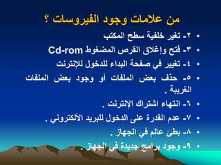 ‫؟‬ ‫الفيروسات‬ ‫وجود‬ ‫عالمات‬ ‫من‬
•2-‫تغير‬‫خلفية‬‫سطح‬‫المكتب‬
•3-‫فتح‬‫وإغالق‬‫القرص‬‫المضغوط‬Cd-rom
•4-‫تغيير‬‫في‬‫صفحة‬‫البداء‬‫للدخول‬‫لإلنترنت‬
•5-‫حذف‬‫بعض‬‫الملفات‬‫أو‬‫وجود‬‫بعض‬‫الملفات‬
‫الغريبة‬.
•6-‫انتهاء‬‫اشتراك‬‫اإلنترنت‬.
•7-‫عدم‬‫القدرة‬‫على‬‫الدخول‬‫للبريد‬‫األلكتروني‬.
•8-‫بطئ‬‫عالم‬‫في‬‫الجهاز‬.
•9-‫وجود‬‫برامج‬‫جديدة‬‫في‬‫الجهاز‬.
 