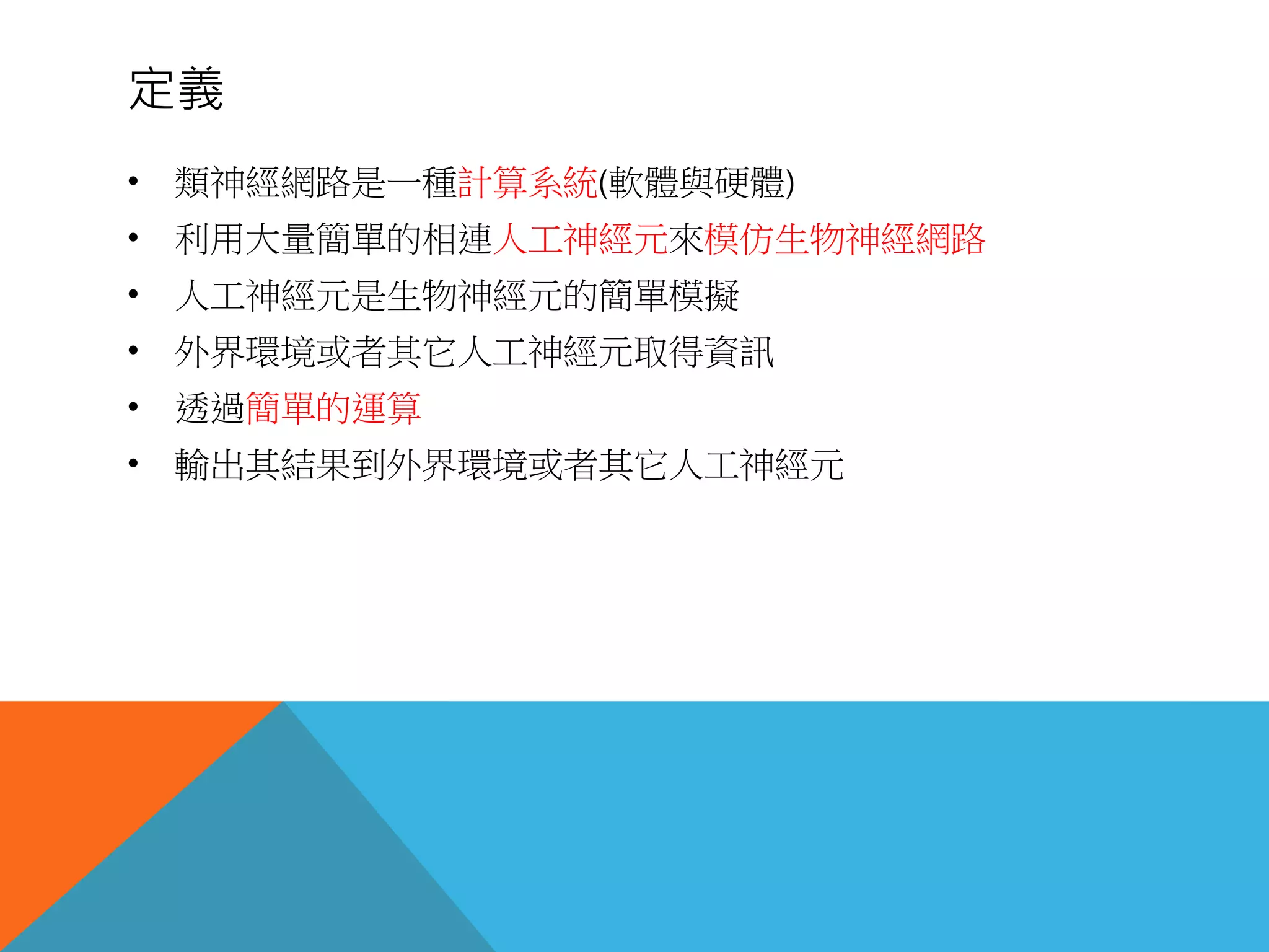 定義
• 類神經網路是一種計算系統(軟體與硬體)
• 利用大量簡單的相連人工神經元來模仿生物神經網路
• 人工神經元是生物神經元的簡單模擬
• 外界環境或者其它人工神經元取得資訊
• 透過簡單的運算
• 輸出其結果到外界環境或者其它人工神經元
 