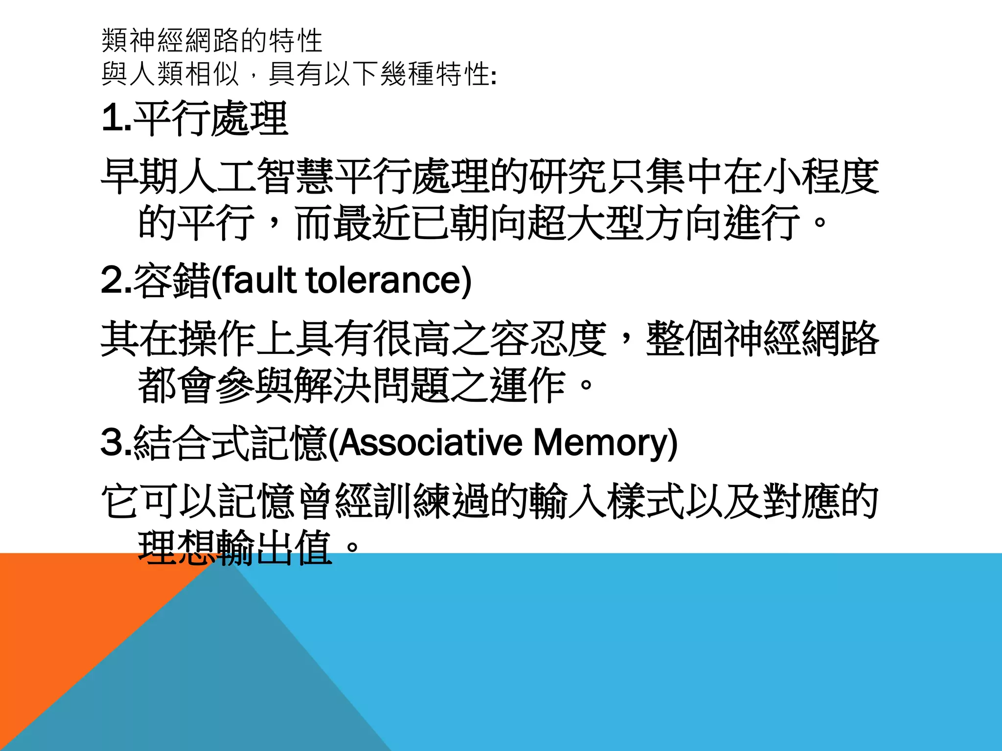 類神經網路的特性
與人類相似，具有以下幾種特性:
1.平行處理
早期人工智慧平行處理的研究只集中在小程度
的平行，而最近已朝向超大型方向進行。
2.容錯(fault tolerance)
其在操作上具有很高之容忍度，整個神經網路
都會參與解決問題之運作。
3.結合式記憶(Associative Memory)
它可以記憶曾經訓練過的輸入樣式以及對應的
理想輸出值。
 