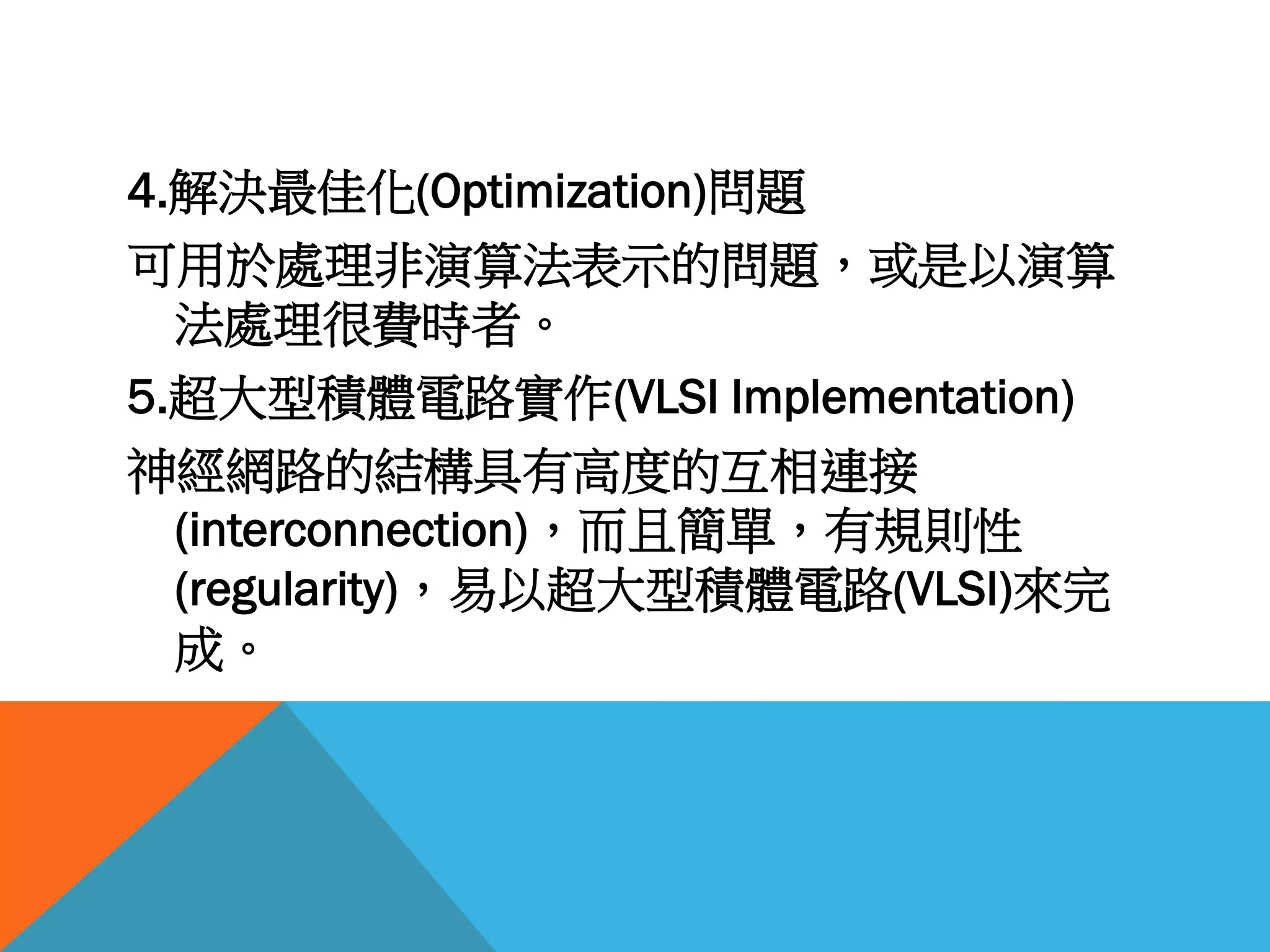 4.解決最佳化(Optimization)問題
可用於處理非演算法表示的問題，或是以演算
法處理很費時者。
5.超大型積體電路實作(VLSI Implementation)
神經網路的結構具有高度的互相連接
(interconnection)，而且簡單，有規則性
(regularity)，易以超大型積體電路(VLSI)來完
成。
 