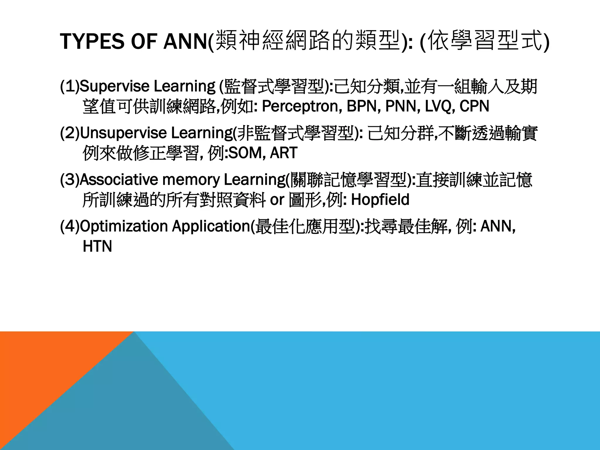 TYPES OF ANN(類神經網路的類型): (依學習型式)
(1)Supervise Learning (監督式學習型):己知分類,並有一組輸入及期
望值可供訓練網路,例如: Perceptron, BPN, PNN, LVQ, CPN
(2)Unsupervise Learning(非監督式學習型): 己知分群,不斷透過輸實
例來做修正學習, 例:SOM, ART
(3)Associative memory Learning(關聯記憶學習型):直接訓練並記憶
所訓練過的所有對照資料 or 圖形,例: Hopfield
(4)Optimization Application(最佳化應用型):找尋最佳解, 例: ANN,
HTN
 