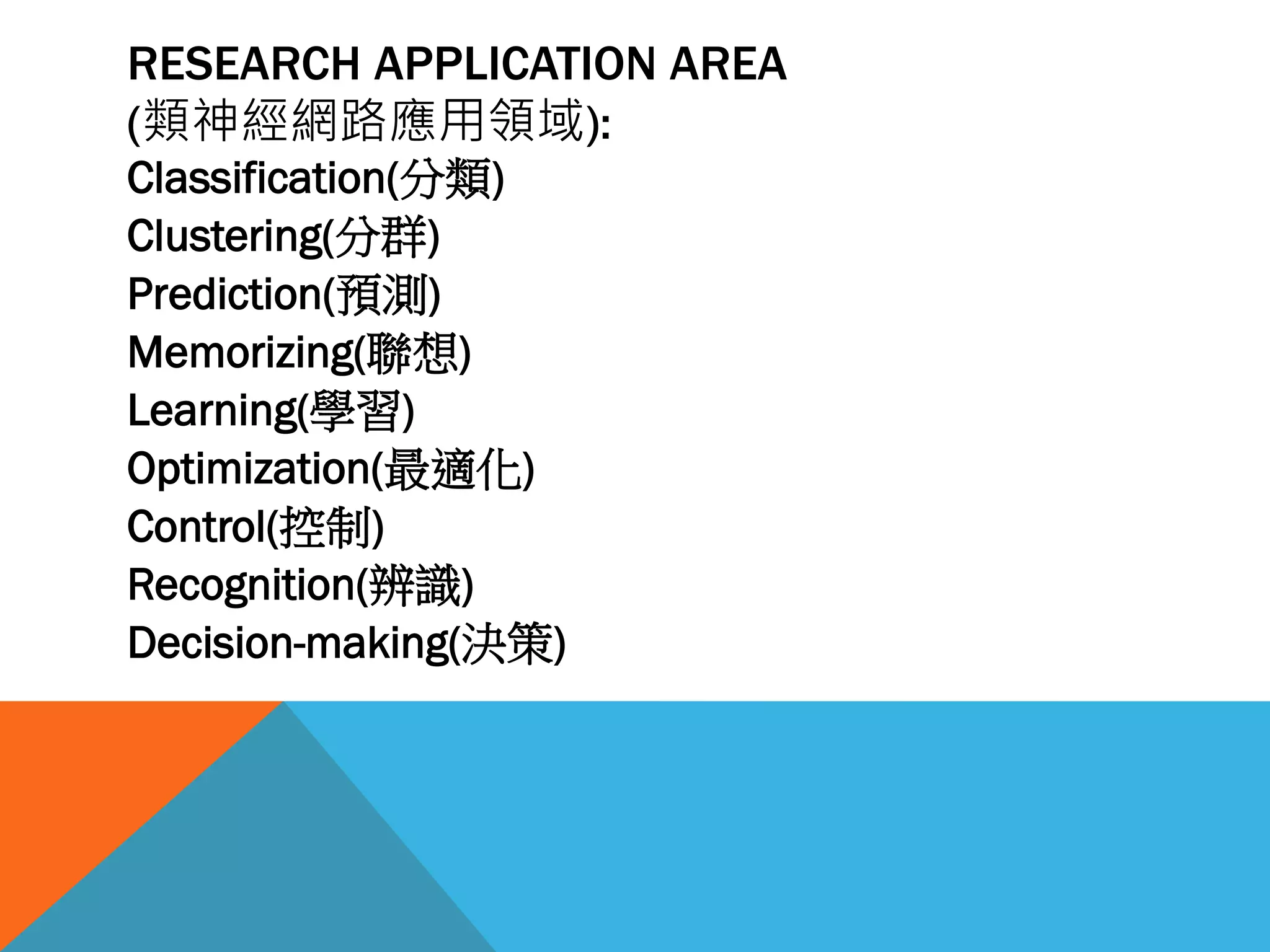 RESEARCH APPLICATION AREA
(類神經網路應用領域):
Classification(分類)
Clustering(分群)
Prediction(預測)
Memorizing(聯想)
Learning(學習)
Optimization(最適化)
Control(控制)
Recognition(辨識)
Decision-making(決策)
 
